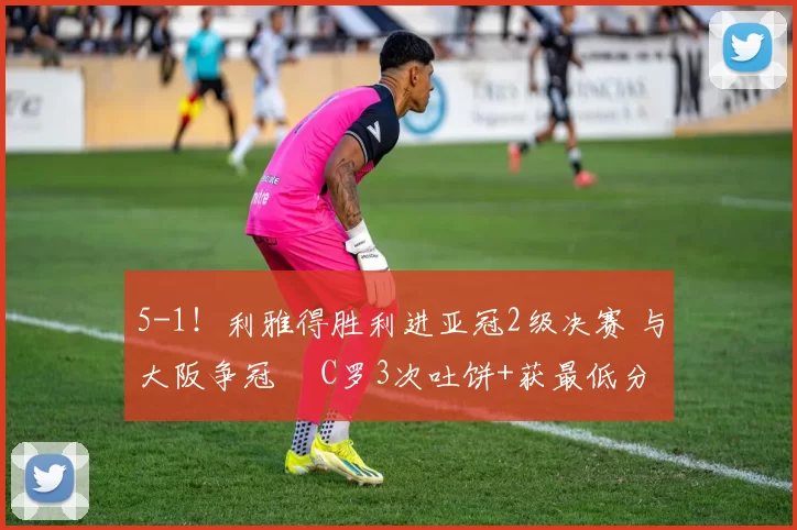 5-1!利雅得胜利进亚冠2级决赛 与大阪争冠 C罗3次吐饼+获最低分