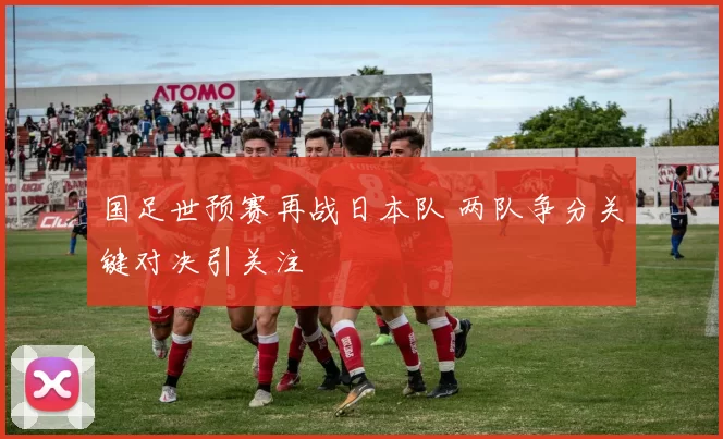 国足世预赛再战日本队 两队争分关键对决引关注