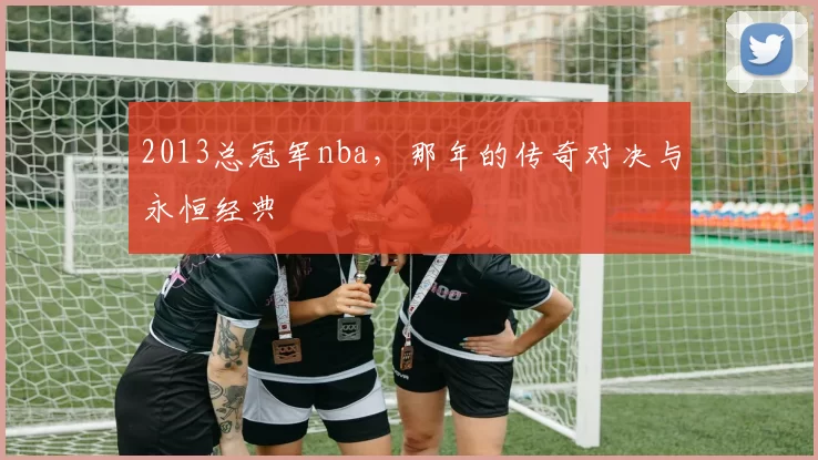 2013总冠军nba,那年的传奇对决与永恒经典