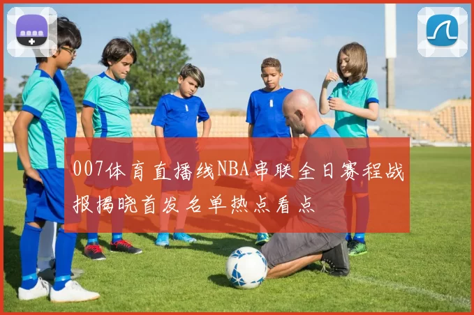 007体育直播线NBA串联全日赛程战报揭晓首发名单热点看点
