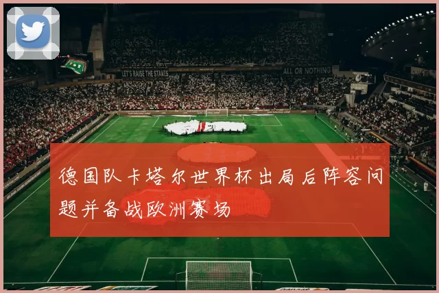 德国队卡塔尔世界杯出局后阵容问题并备战欧洲赛场