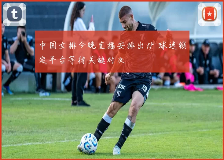 中国女排今晚直播安排出炉 球迷锁定平台等待关键对决