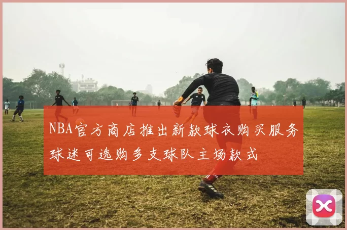 NBA官方商店推出新款球衣购买服务球迷可选购多支球队主场款式