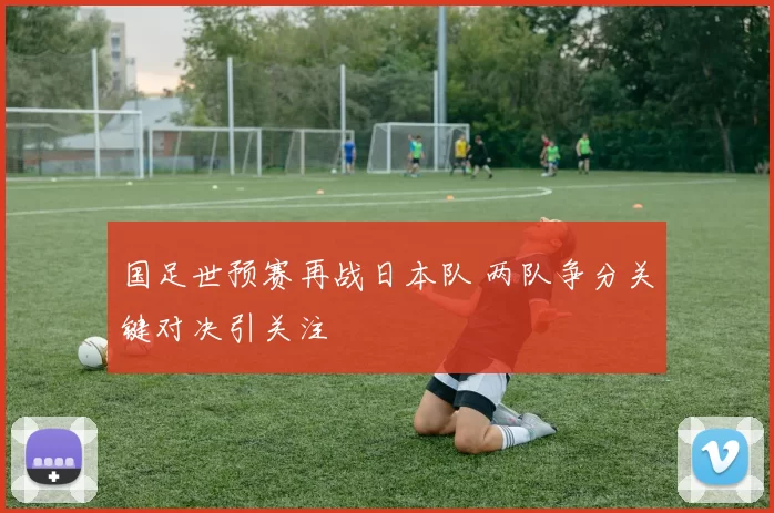 国足世预赛再战日本队 两队争分关键对决引关注