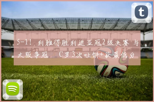 5-1!利雅得胜利进亚冠2级决赛 与大阪争冠 C罗3次吐饼+获最低分