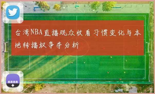 台湾NBA直播观众收看习惯变化与本地转播权争夺分析