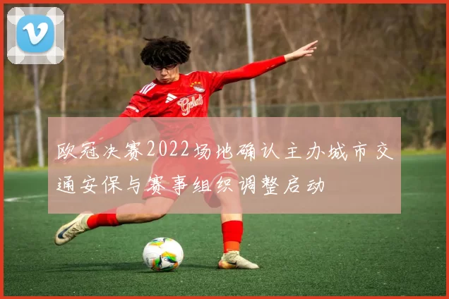 欧冠决赛2022场地确认主办城市交通安保与赛事组织调整启动