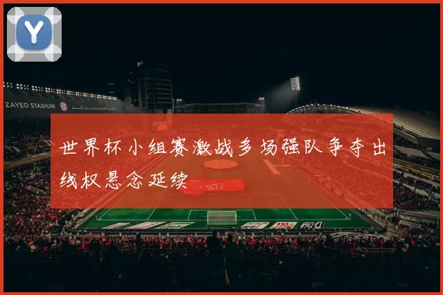 世界杯小组赛激战多场强队争夺出线权悬念延续