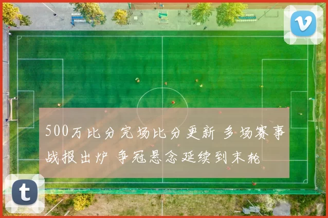 500万比分完场比分更新 多场赛事战报出炉 争冠悬念延续到末轮