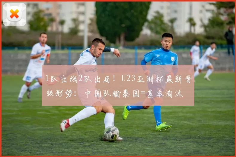 1队出线2队出局！U23亚洲杯最新晋级形势：中国队输泰国=基本淘汰