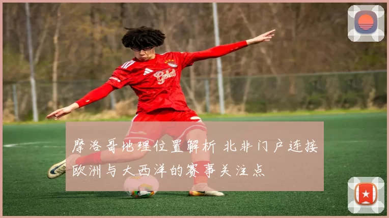 摩洛哥地理位置解析 北非门户连接欧洲与大西洋的赛事关注点
