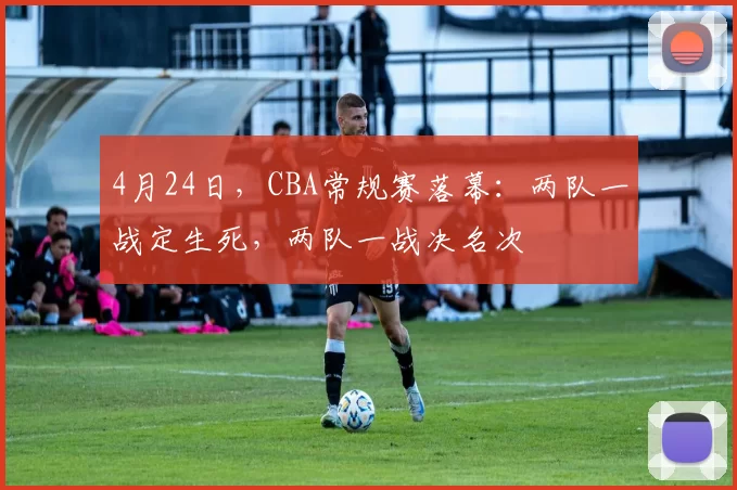 4月24日，CBA常规赛落幕：两队一战定生死，两队一战决名次