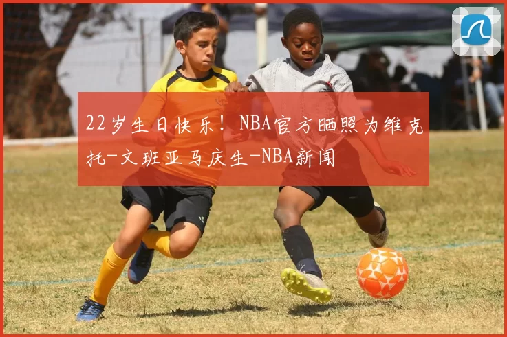 22岁生日快乐!NBA官方晒照为维克托-文班亚马庆生-NBA新闻