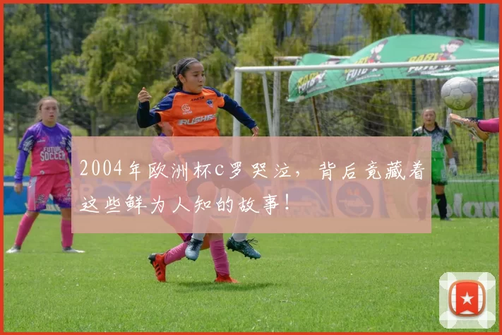 2004年欧洲杯c罗哭泣,背后竟藏着这些鲜为人知的故事!