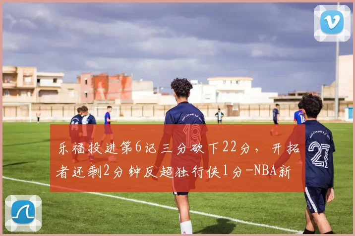 乐福投进第6记三分砍下22分，开拓者还剩2分钟反超独行侠1分-NBA新闻